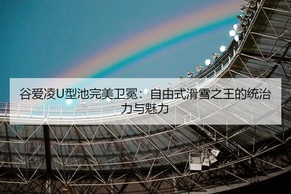 谷爱凌U型池完美卫冕：自由式滑雪之王的统治力与魅力
